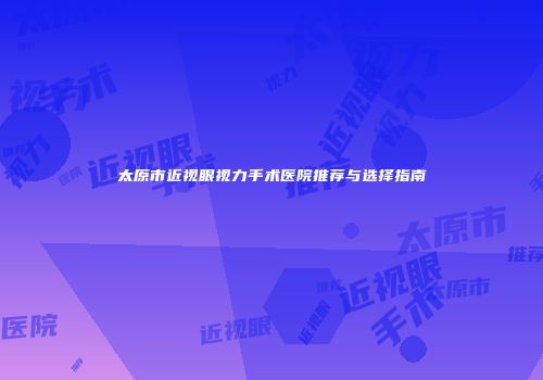 太原市近视眼视力手术医院推荐与选择指南