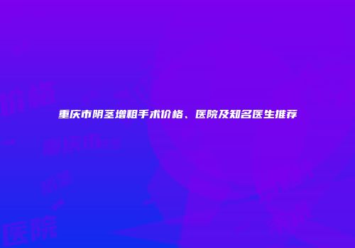 重庆市阴茎增粗手术价格、医院及知名医生推荐