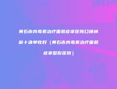 黄石市肉毒素治疗面肌痉挛医院口碑榜前十清单收好（黄石市肉毒素治疗面肌痉挛整形医院）