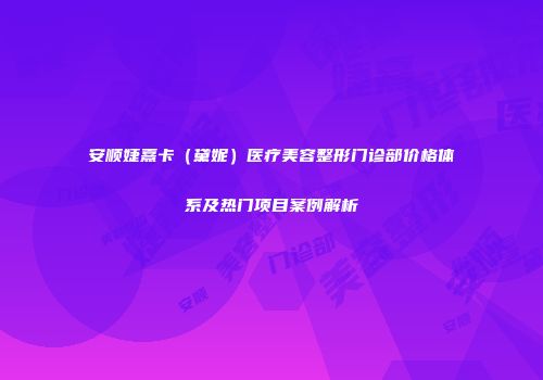 安顺婕熹卡（黛妮）医疗美容整形门诊部价格体系及热门项目案例解析