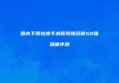 国内下颚拉皮手术医院排名前50强深度评测