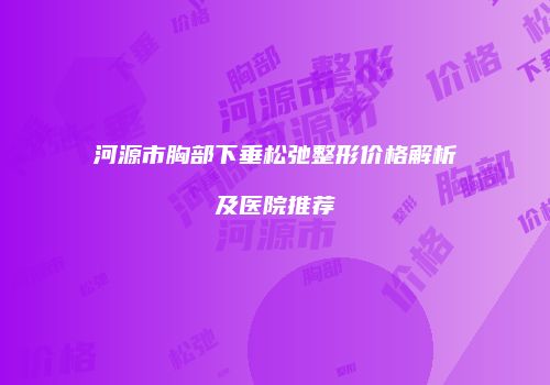 河源市胸部下垂松弛整形价格解析及医院推荐