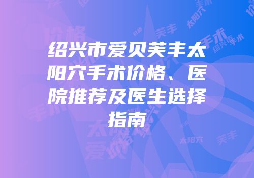绍兴市爱贝芙丰太阳穴手术价格、医院推荐及医生选择指南