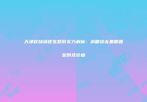 天津权赫靖医生整形实力解析：消眼袋去黑眼圈案例及价格
