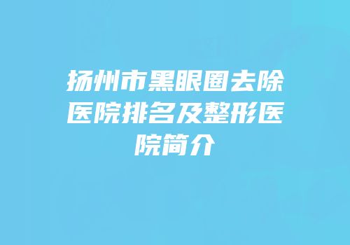 扬州市黑眼圈去除医院排名及整形医院简介