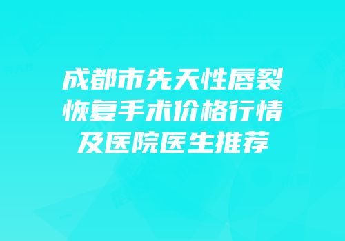 成都市先天性唇裂恢复手术价格行情及医院医生推荐