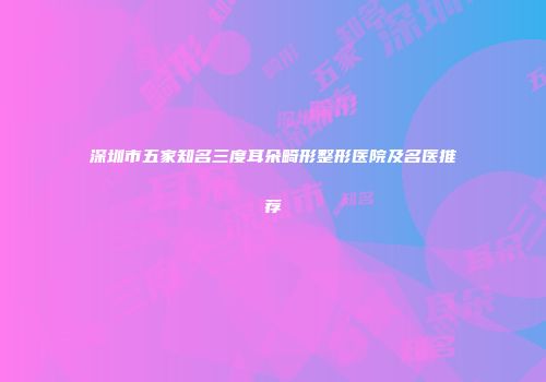 深圳市五家知名三度耳朵畸形整形医院及名医推荐