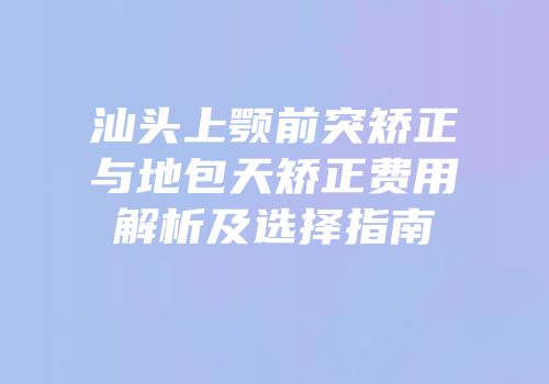 汕头上颚前突矫正与地包天矫正费用解析及选择指南