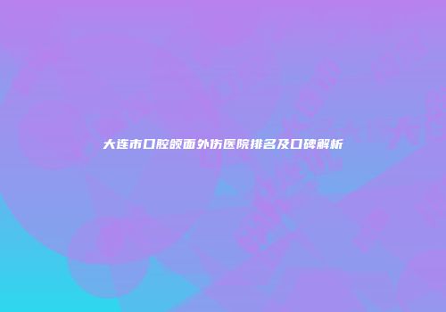大连市口腔颌面外伤医院排名及口碑解析