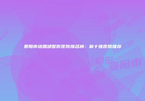 贵阳市络腮胡整形医院排名榜：前十强医院推荐