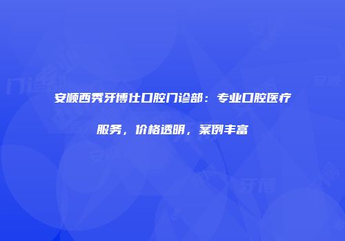 安顺西秀牙博仕口腔门诊部：专业口腔医疗服务，价格透明，案例丰富