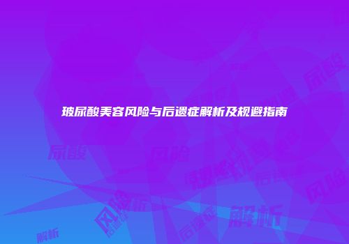 玻尿酸美容风险与后遗症解析及规避指南