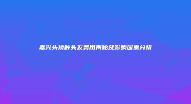 嘉兴头顶种头发费用揭秘及影响因素分析