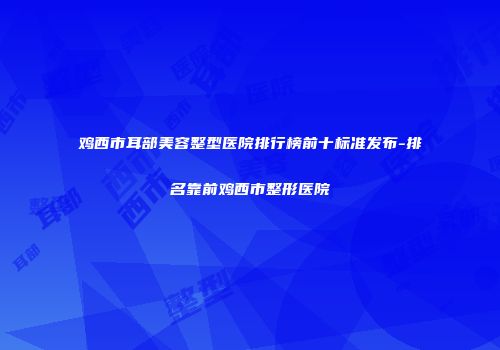 鸡西市耳部美容整型医院排行榜前十标准发布-排名靠前鸡西市整形医院