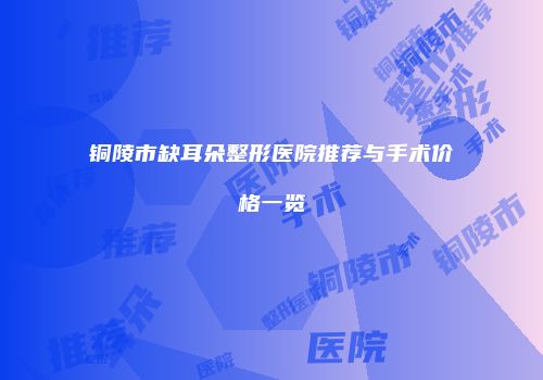 铜陵市缺耳朵整形医院推荐与手术价格一览