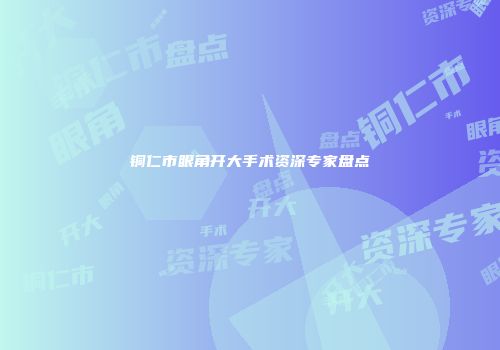铜仁市眼角开大手术资深专家盘点