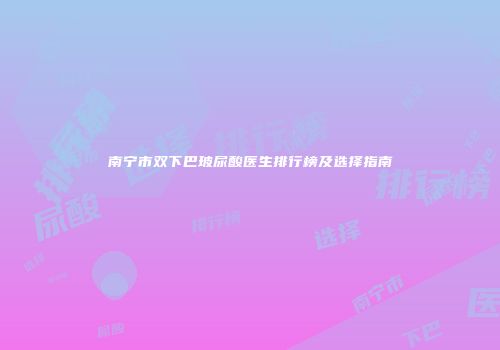 南宁市双下巴玻尿酸医生排行榜及选择指南
