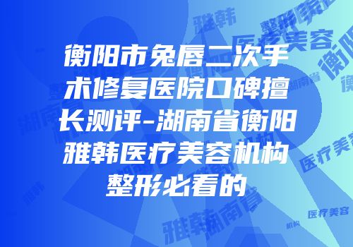 衡阳市兔唇二次手术修复医院口碑擅长测评-湖南省衡阳雅韩医疗美容机构整形必看的