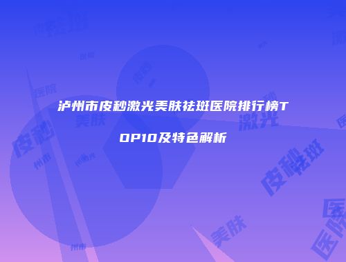 泸州市皮秒激光美肤祛斑医院排行榜TOP10及特色解析