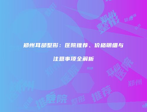 郑州耳部整形：医院推荐、价格明细与注意事项全解析