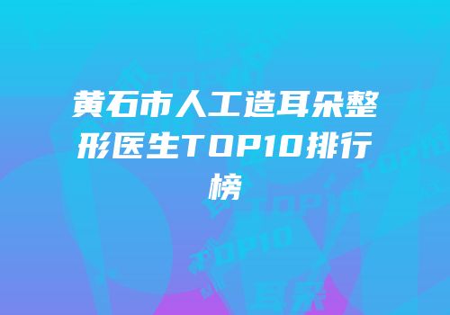 黄石市人工造耳朵整形医生TOP10排行榜