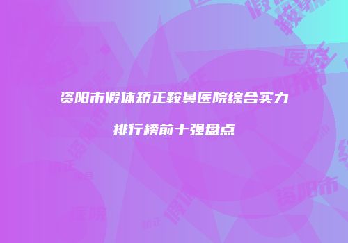 资阳市假体矫正鞍鼻医院综合实力排行榜前十强盘点