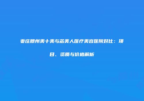 枣庄滕州美十美与芯美人医疗美容医院对比：项目、资质与价格解析