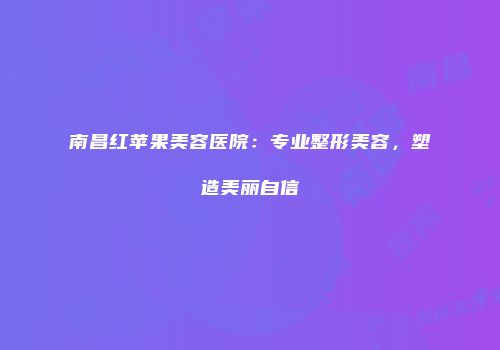 南昌红苹果美容医院：专业整形美容，塑造美丽自信