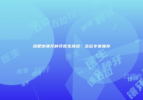 合肥市镶牙种牙医生排名：五位专家推荐