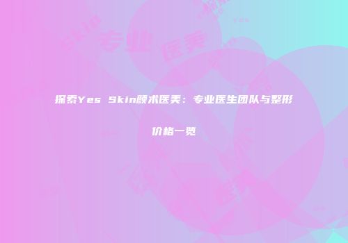 探索Yes Skin颜术医美：专业医生团队与整形价格一览