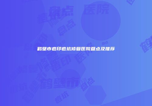 鹤壁市痘印痘坑修复医院盘点及推荐