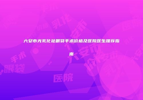 六安市光乳化祛眼袋手术价格及医院医生推荐指南