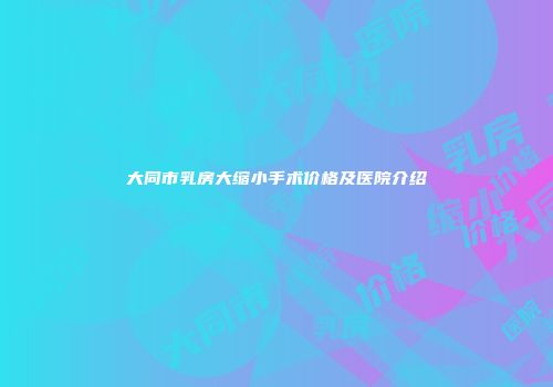 大同市乳房大缩小手术价格及医院介绍