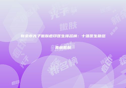 新余市光子嫩肤痘印医生排名榜：十强医生助您美丽肌肤