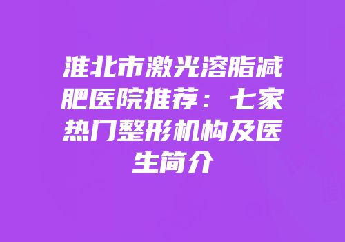 淮北市激光溶脂减肥医院推荐：七家热门整形机构及医生简介