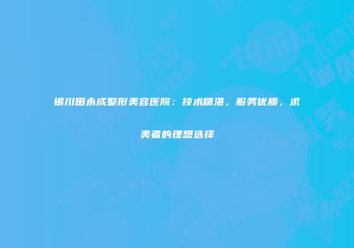 银川田永成整形美容医院：技术精湛，服务优质，求美者的理想选择