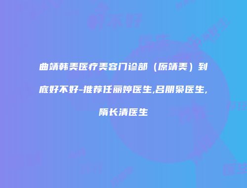 曲靖韩美医疗美容门诊部（原靖美）到底好不好-推荐任丽婷医生,吕朋枭医生,隋长清医生