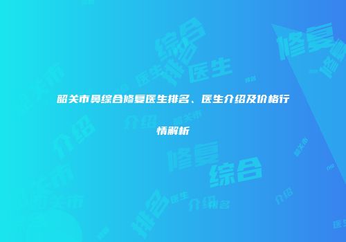 韶关市鼻综合修复医生排名、医生介绍及价格行情解析