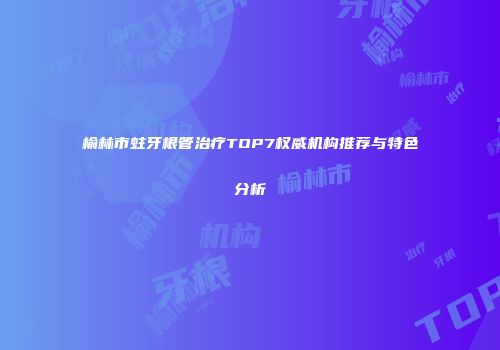 榆林市蛀牙根管治疗TOP7权威机构推荐与特色分析