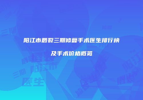 阳江市唇裂三期修复手术医生排行榜及手术价格概览