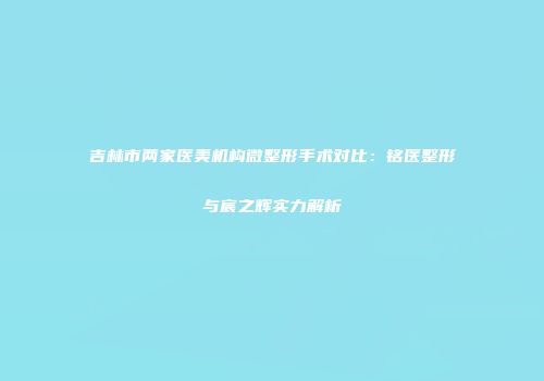 吉林市两家医美机构微整形手术对比：铭医整形与宸之辉实力解析