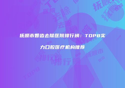 抚顺市智齿去除医院排行榜：TOP8实力口腔医疗机构推荐