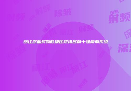 丽江深蓝射频除皱医院排名前十强榜单揭晓