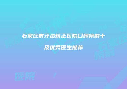 石家庄市牙齿矫正医院口碑榜前十及优秀医生推荐