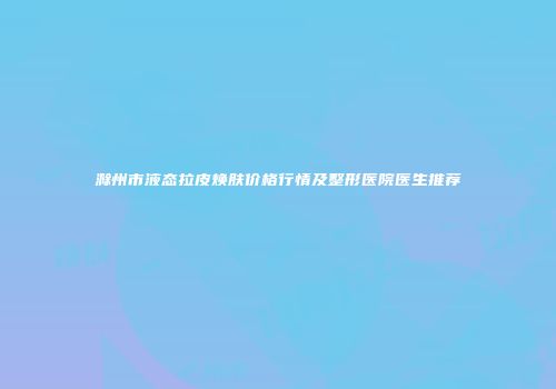 滁州市液态拉皮焕肤价格行情及整形医院医生推荐