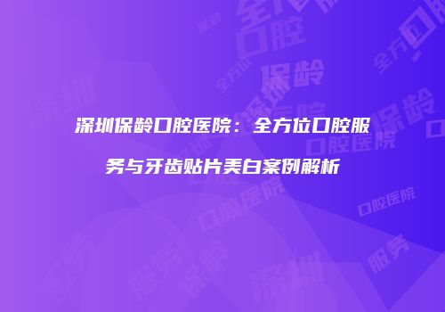 深圳保龄口腔医院：全方位口腔服务与牙齿贴片美白案例解析