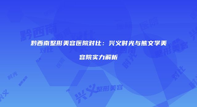 黔西南整形美容医院对比：兴义时光与熊文学美容院实力解析