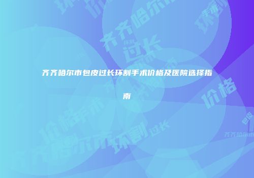 齐齐哈尔市包皮过长环割手术价格及医院选择指南