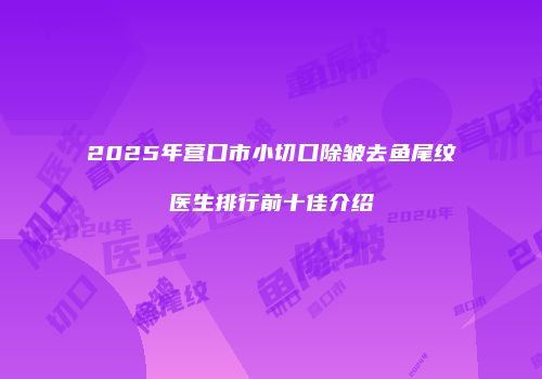 2025年营口市小切口除皱去鱼尾纹医生排行前十佳介绍