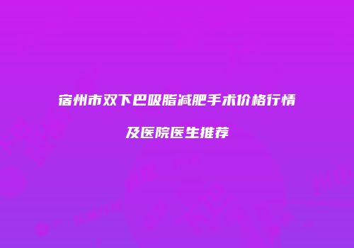 宿州市双下巴吸脂减肥手术价格行情及医院医生推荐